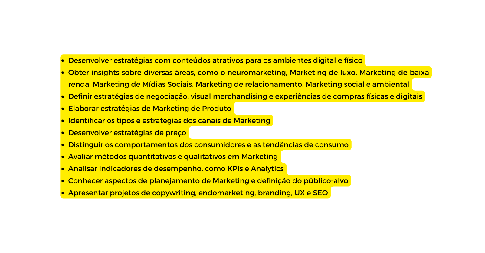 Desenvolver estratégias com conteúdos atrativos para os ambientes digital e físico Obter insights sobre diversas áreas como o neuromarketing Marketing de luxo Marketing de baixa renda Marketing de Mídias Sociais Marketing de relacionamento Marketing social e ambiental Definir estratégias de negociação visual merchandising e experiências de compras físicas e digitais Elaborar estratégias de Marketing de Produto Identificar os tipos e estratégias dos canais de Marketing Desenvolver estratégias de preço Distinguir os comportamentos dos consumidores e as tendências de consumo Avaliar métodos quantitativos e qualitativos em Marketing Analisar indicadores de desempenho como KPIs e Analytics Conhecer aspectos de planejamento de Marketing e definição do público alvo Apresentar projetos de copywriting endomarketing branding UX e SEO